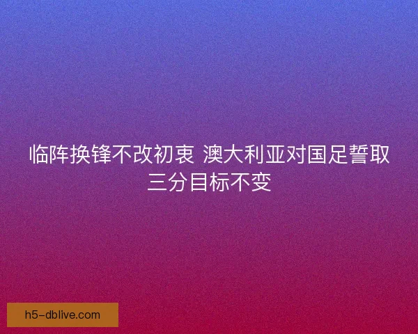 临阵换锋不改初衷 澳大利亚对国足誓取三分目标不变