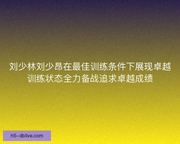 刘少林刘少昂在最佳训练条件下展现卓越训练状态全力备战追求卓越成绩
