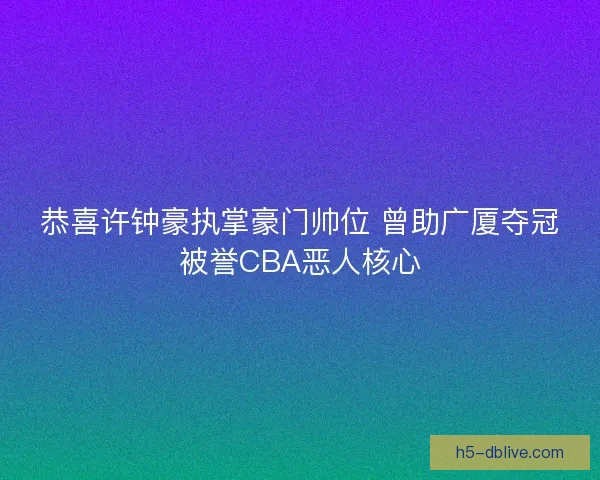 恭喜许钟豪执掌豪门帅位 曾助广厦夺冠被誉CBA恶人核心
