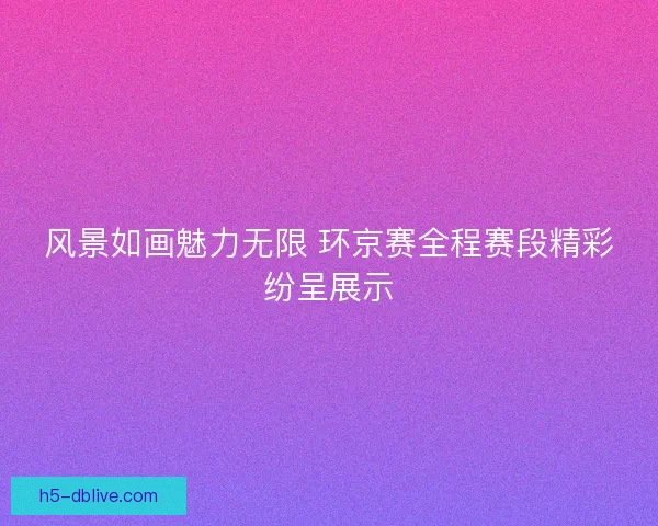 风景如画魅力无限 环京赛全程赛段精彩纷呈展示