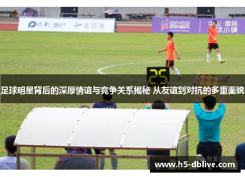 足球明星背后的深厚情谊与竞争关系揭秘 从友谊到对抗的多重面貌