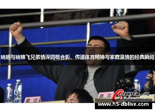 姚明与姚锦飞兄弟情深同框合影，传递体育精神与家庭温情的经典瞬间