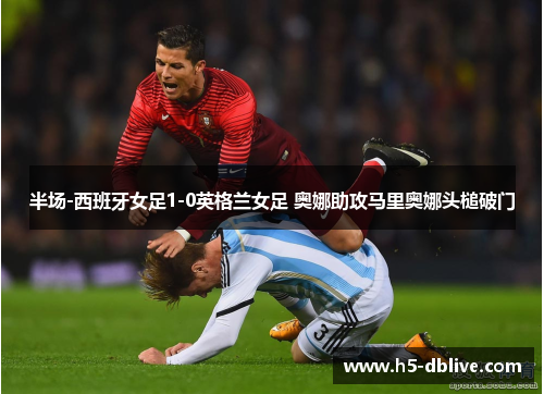 半场-西班牙女足1-0英格兰女足 奥娜助攻马里奥娜头槌破门