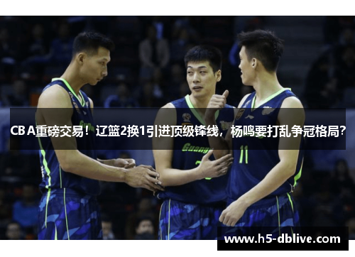 CBA重磅交易！辽篮2换1引进顶级锋线，杨鸣要打乱争冠格局？